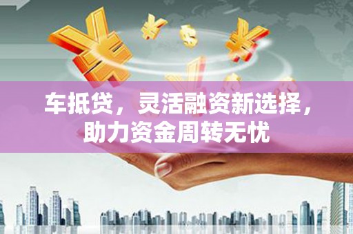 灵山车抵贷，灵活融资新选择，助力资金周转无忧